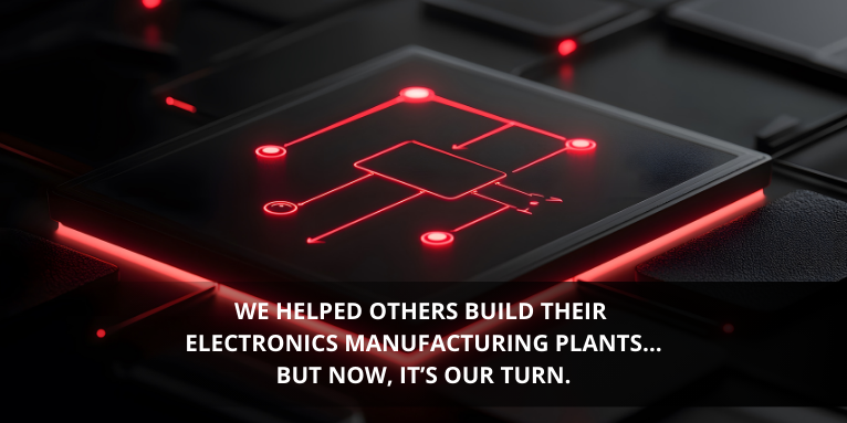 We Helped Others Build Their Electronics Manufacturing Plants… But Now, It’s Our Turn.